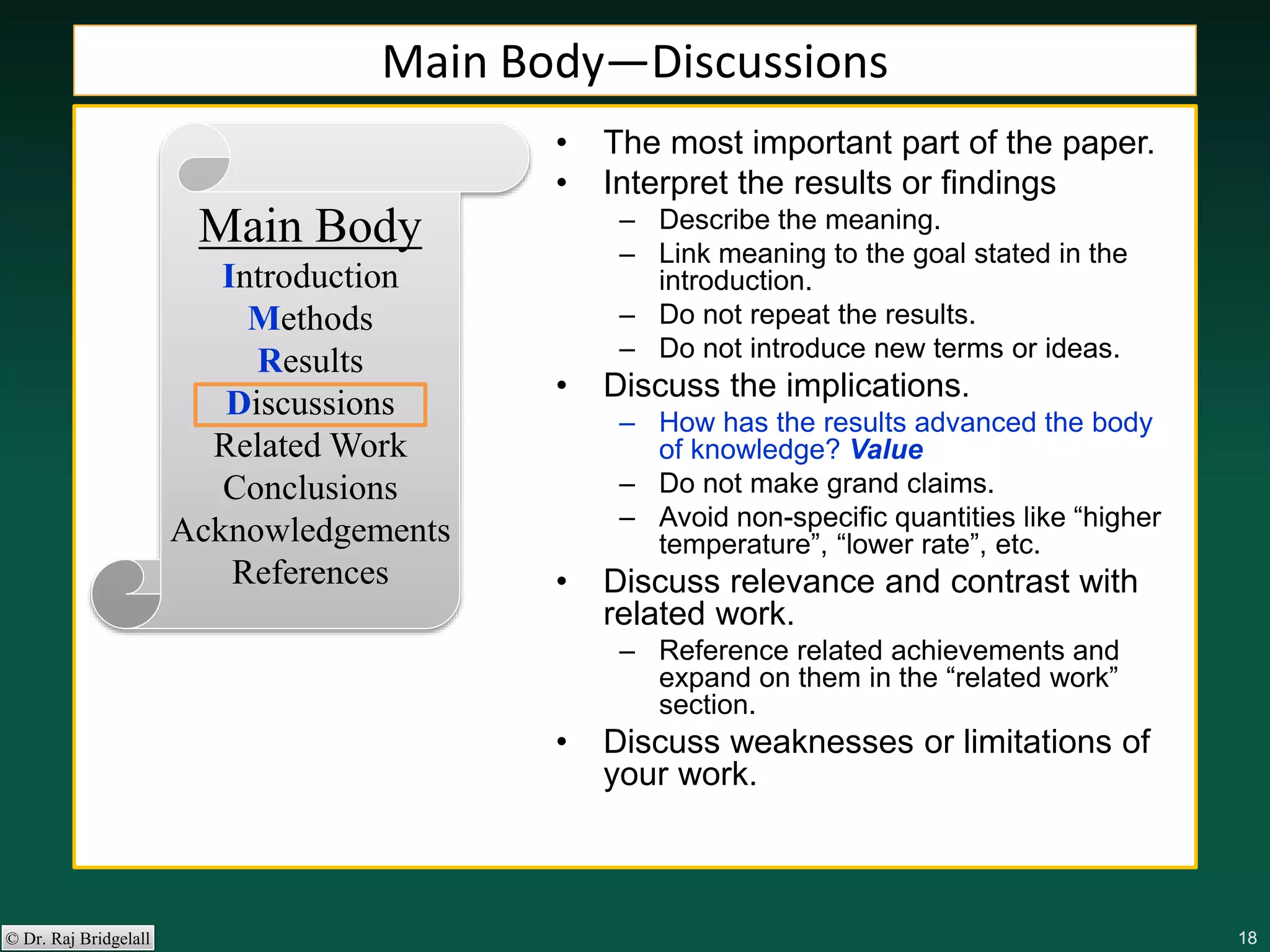 181818181818© Dr. Raj Bridgelall
Main Body
Introduction
Methods
Results
Discussions
Related Work
Conclusions
Acknowledgements
References
• The most important part of the paper.
• Interpret the results or findings
– Describe the meaning.
– Link meaning to the goal stated in the
introduction.
– Do not repeat the results.
– Do not introduce new terms or ideas.
• Discuss the implications.
– How has the results advanced the body
of knowledge? Value
– Do not make grand claims.
– Avoid non-specific quantities like “higher
temperature”, “lower rate”, etc.
• Discuss relevance and contrast with
related work.
– Reference related achievements and
expand on them in the “related work”
section.
• Discuss weaknesses or limitations of
your work.
Main Body—Discussions
 