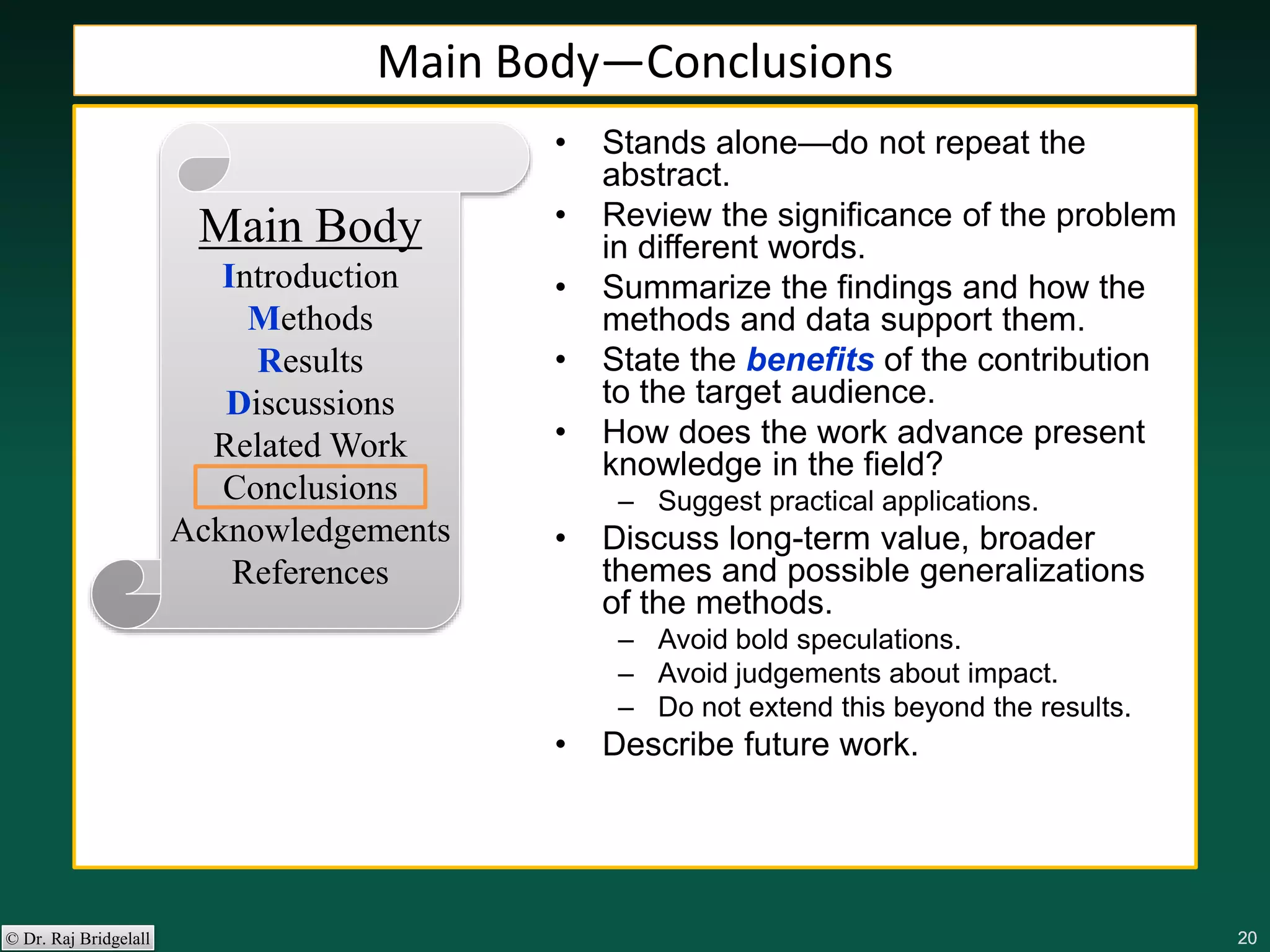 202020202020© Dr. Raj Bridgelall
Main Body
Introduction
Methods
Results
Discussions
Related Work
Conclusions
Acknowledgements
References
• Stands alone—do not repeat the
abstract.
• Review the significance of the problem
in different words.
• Summarize the findings and how the
methods and data support them.
• State the benefits of the contribution
to the target audience.
• How does the work advance present
knowledge in the field?
– Suggest practical applications.
• Discuss long-term value, broader
themes and possible generalizations
of the methods.
– Avoid bold speculations.
– Avoid judgements about impact.
– Do not extend this beyond the results.
• Describe future work.
Main Body—Conclusions
 