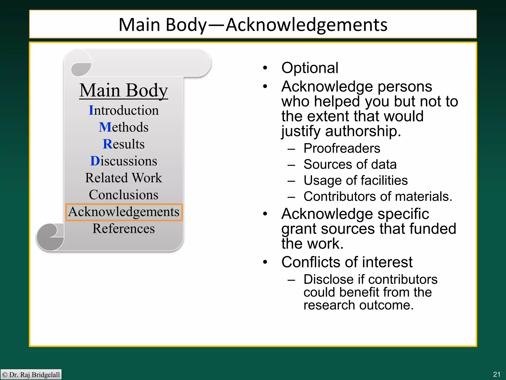 212121212121© Dr. Raj Bridgelall
Main Body
Introduction
Methods
Results
Discussions
Related Work
Conclusions
Acknowledgements
References
• Optional
• Acknowledge persons
who helped you but not to
the extent that would
justify authorship.
– Proofreaders
– Sources of data
– Usage of facilities
– Contributors of materials.
• Acknowledge specific
grant sources that funded
the work.
• Conflicts of interest
– Disclose if contributors
could benefit from the
research outcome.
Main Body—Acknowledgements
 
