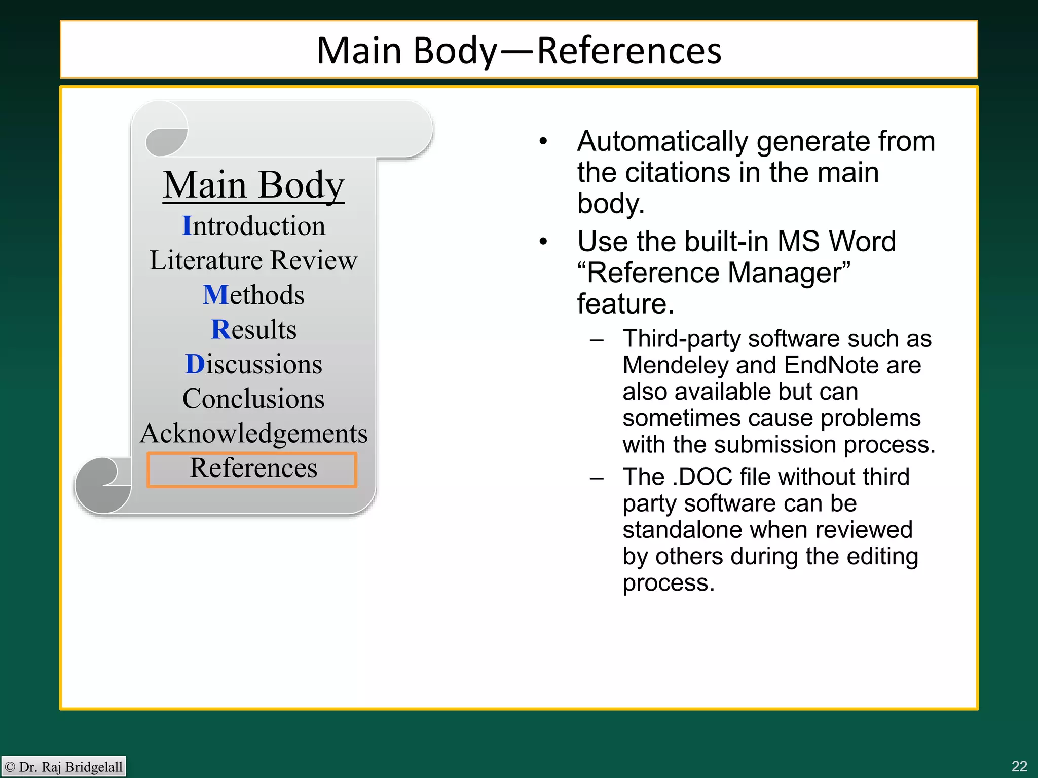 222222222222© Dr. Raj Bridgelall
Main Body
Introduction
Literature Review
Methods
Results
Discussions
Conclusions
Acknowledgements
References
• Automatically generate from
the citations in the main
body.
• Use the built-in MS Word
“Reference Manager”
feature.
– Third-party software such as
Mendeley and EndNote are
also available but can
sometimes cause problems
with the submission process.
– The .DOC file without third
party software can be
standalone when reviewed
by others during the editing
process.
Main Body—References
 