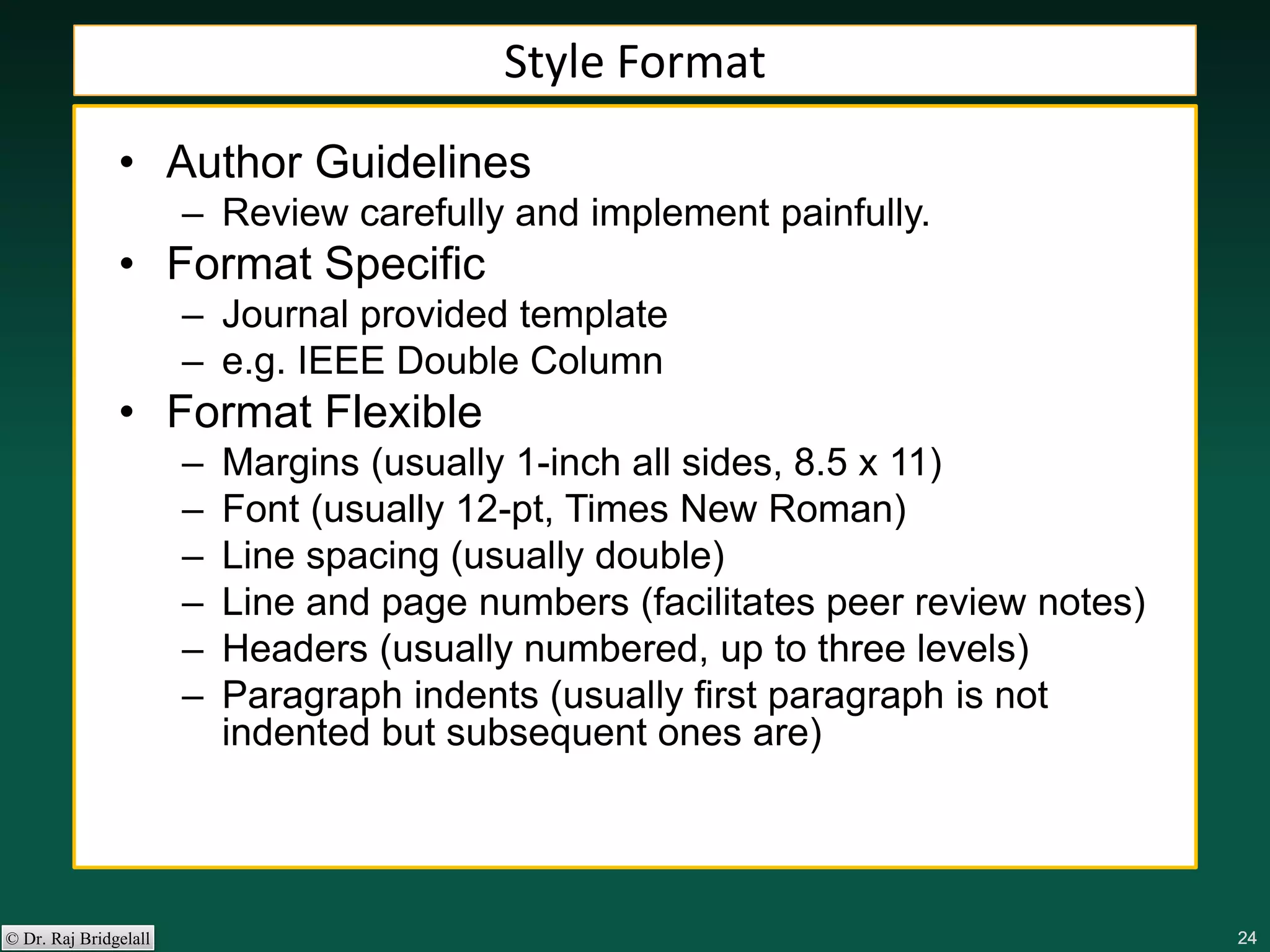 242424242424© Dr. Raj Bridgelall
Style Format
• Author Guidelines
– Review carefully and implement painfully.
• Format Specific
– Journal provided template
– e.g. IEEE Double Column
• Format Flexible
– Margins (usually 1-inch all sides, 8.5 x 11)
– Font (usually 12-pt, Times New Roman)
– Line spacing (usually double)
– Line and page numbers (facilitates peer review notes)
– Headers (usually numbered, up to three levels)
– Paragraph indents (usually first paragraph is not
indented but subsequent ones are)
 
