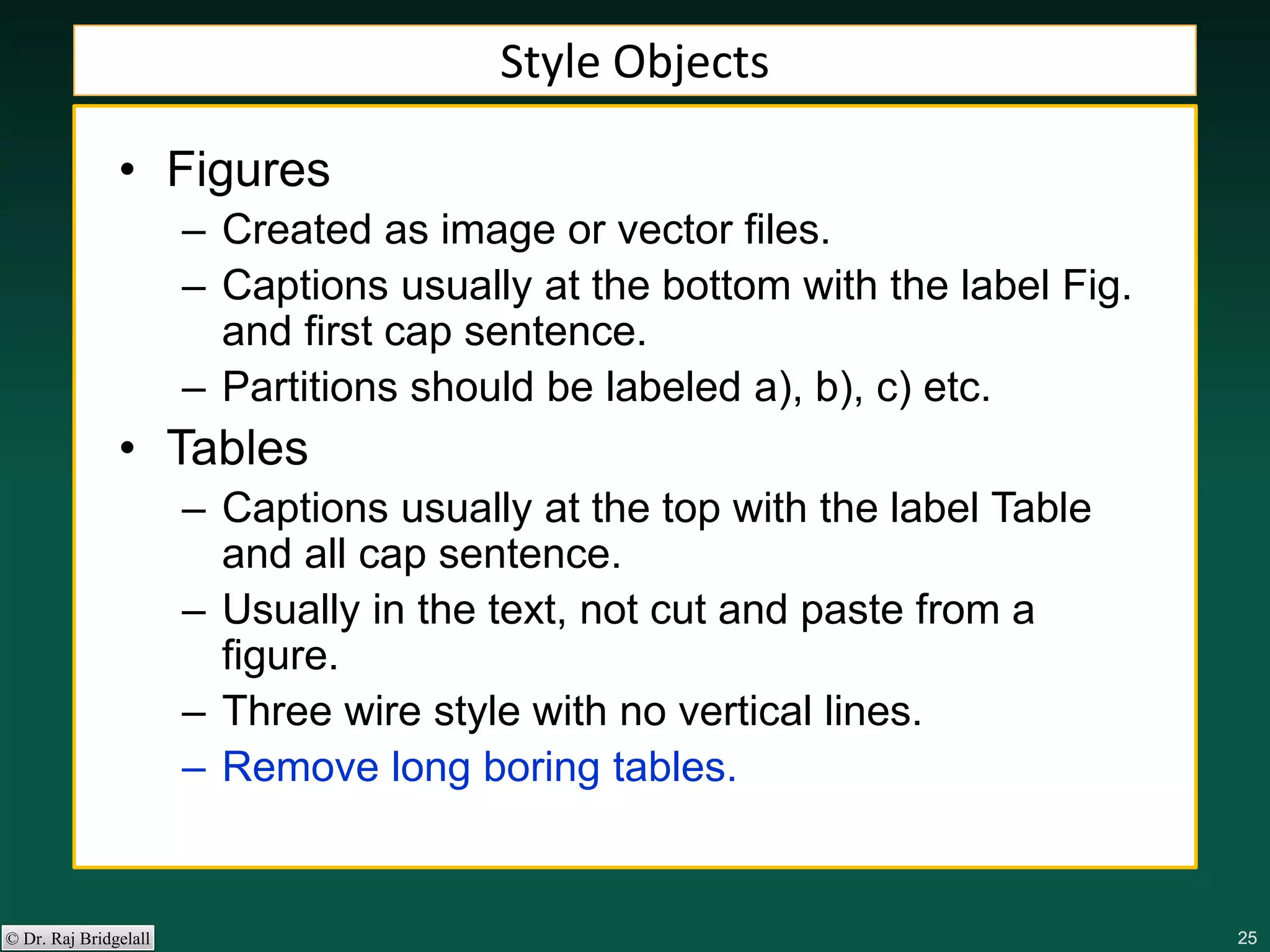 252525252525© Dr. Raj Bridgelall
Style Objects
• Figures
– Created as image or vector files.
– Captions usually at the bottom with the label Fig.
and first cap sentence.
– Partitions should be labeled a), b), c) etc.
• Tables
– Captions usually at the top with the label Table
and all cap sentence.
– Usually in the text, not cut and paste from a
figure.
– Three wire style with no vertical lines.
– Remove long boring tables.
 