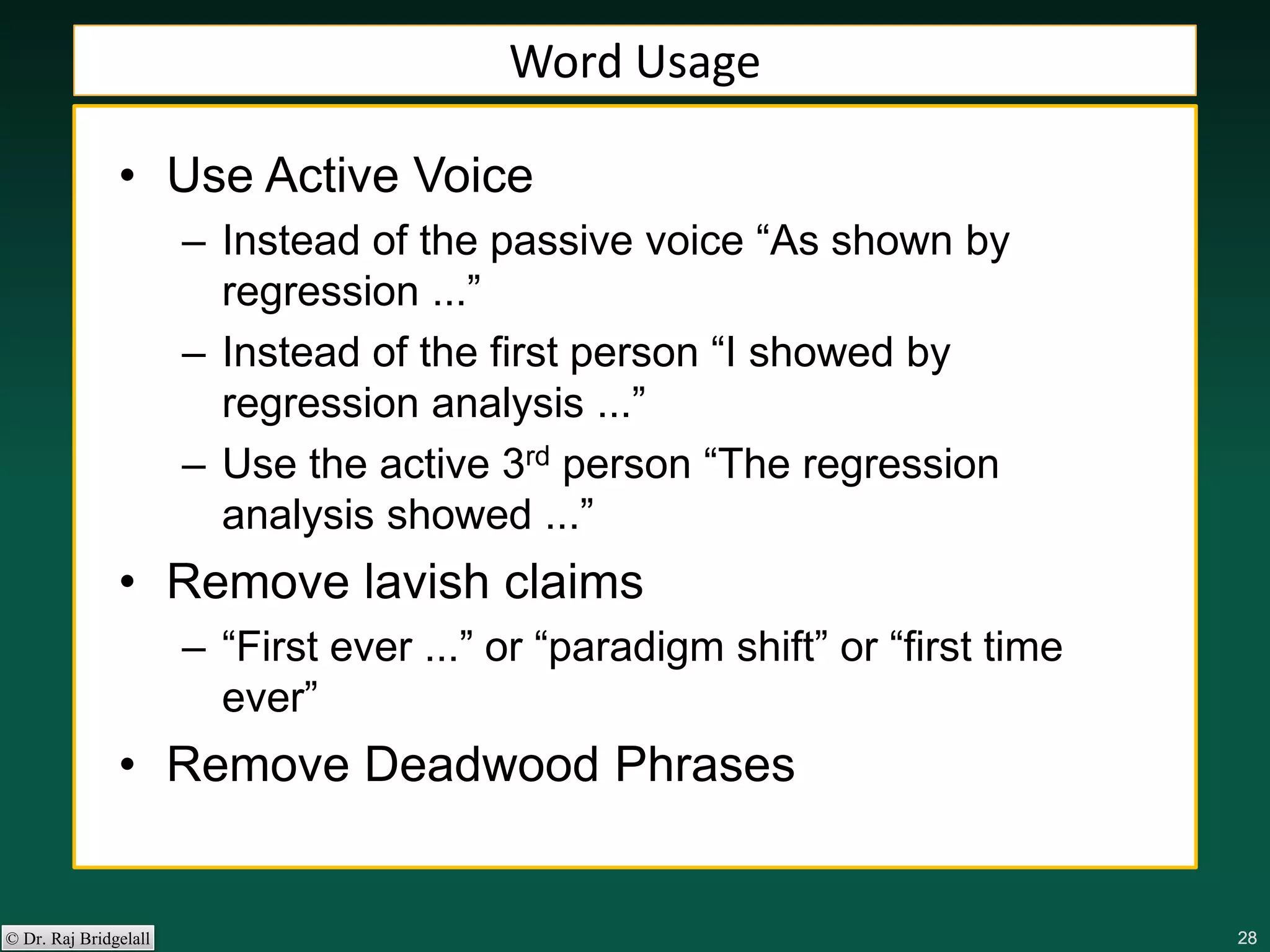 282828282828© Dr. Raj Bridgelall
Word Usage
• Use Active Voice
– Instead of the passive voice “As shown by
regression ...”
– Instead of the first person “I showed by
regression analysis ...”
– Use the active 3rd person “The regression
analysis showed ...”
• Remove lavish claims
– “First ever ...” or “paradigm shift” or “first time
ever”
• Remove Deadwood Phrases
 