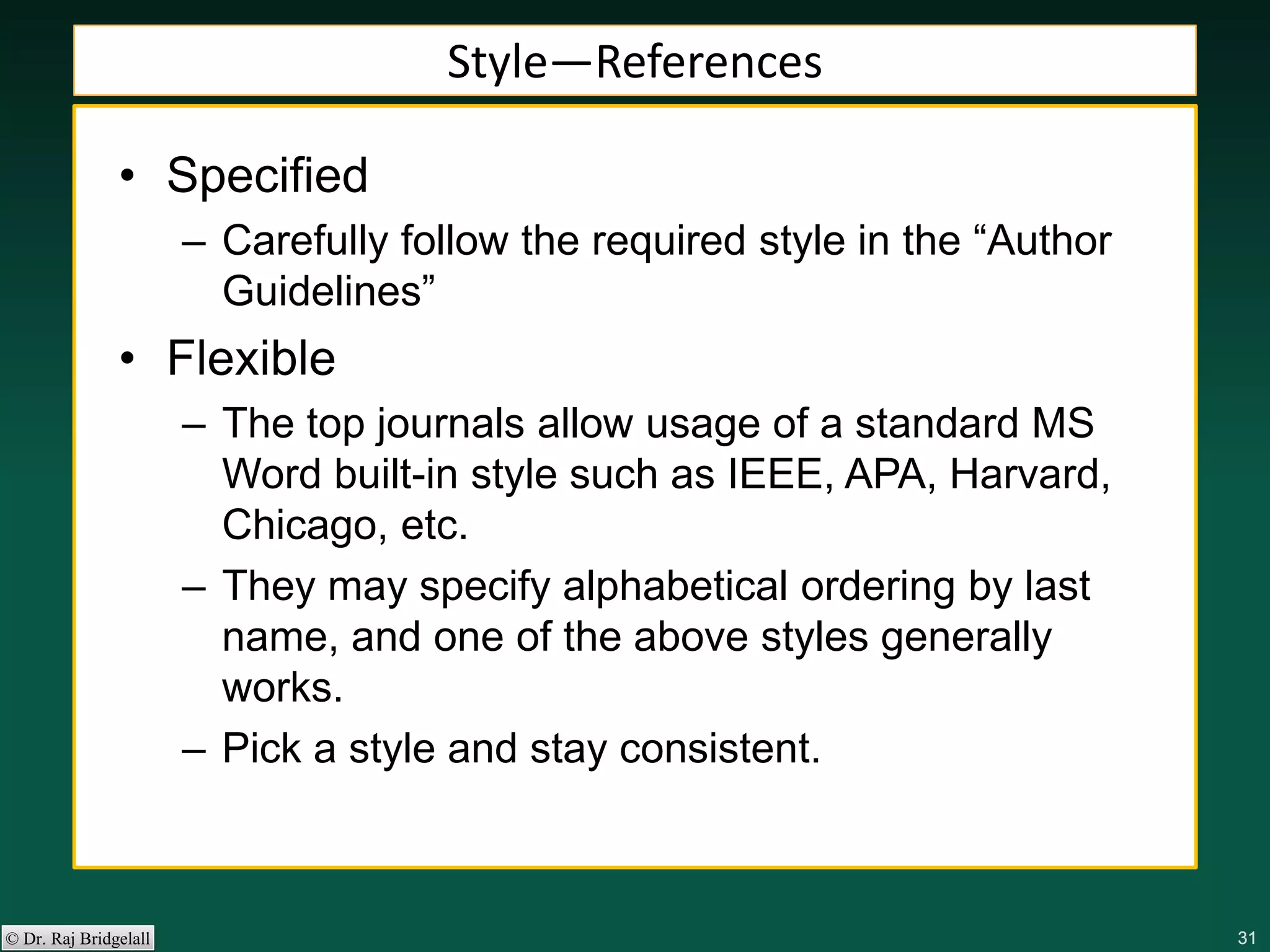 313131313131© Dr. Raj Bridgelall
Style—References
• Specified
– Carefully follow the required style in the “Author
Guidelines”
• Flexible
– The top journals allow usage of a standard MS
Word built-in style such as IEEE, APA, Harvard,
Chicago, etc.
– They may specify alphabetical ordering by last
name, and one of the above styles generally
works.
– Pick a style and stay consistent.
 