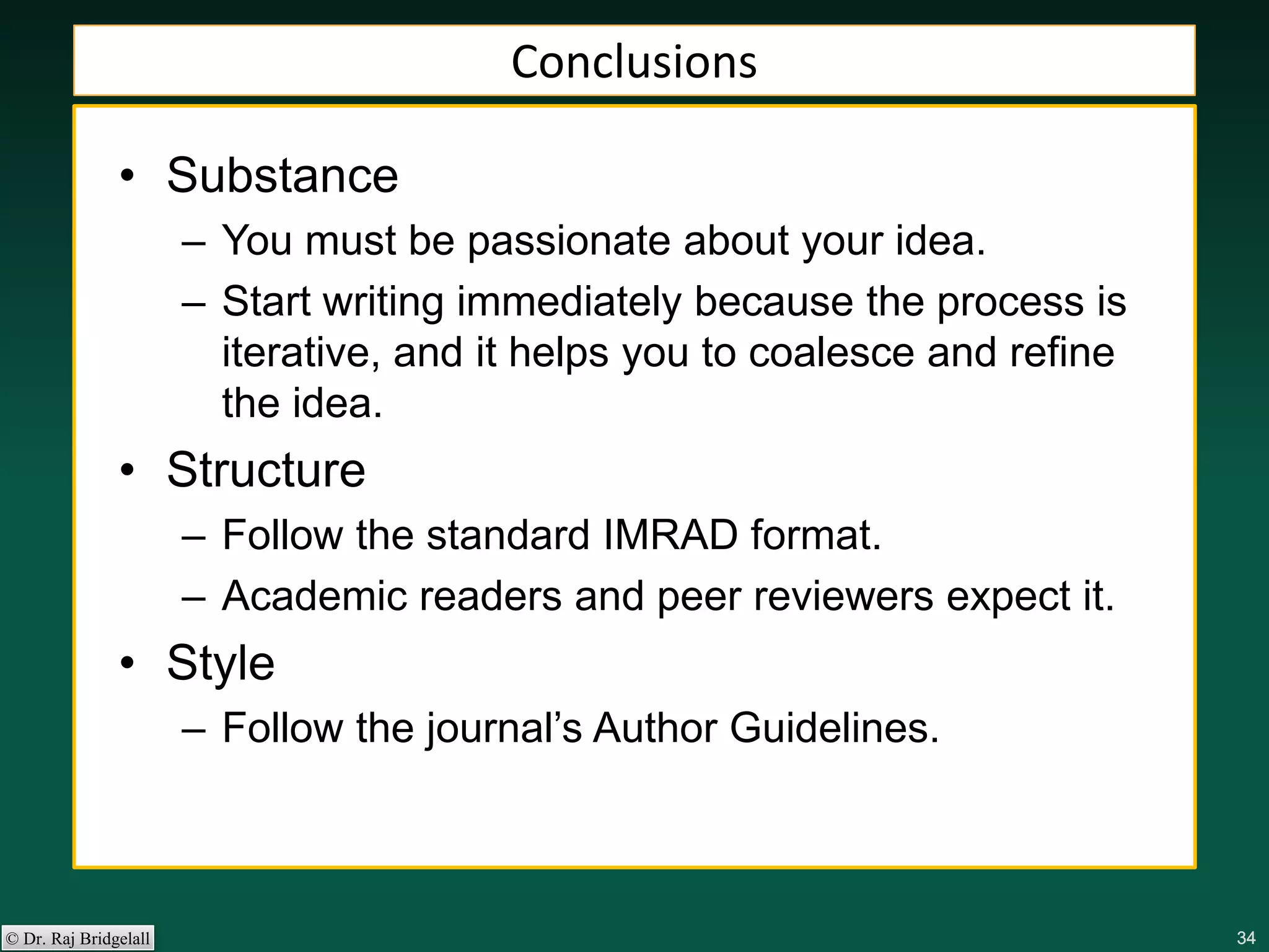 343434343434© Dr. Raj Bridgelall
Conclusions
• Substance
– You must be passionate about your idea.
– Start writing immediately because the process is
iterative, and it helps you to coalesce and refine
the idea.
• Structure
– Follow the standard IMRAD format.
– Academic readers and peer reviewers expect it.
• Style
– Follow the journal’s Author Guidelines.
 