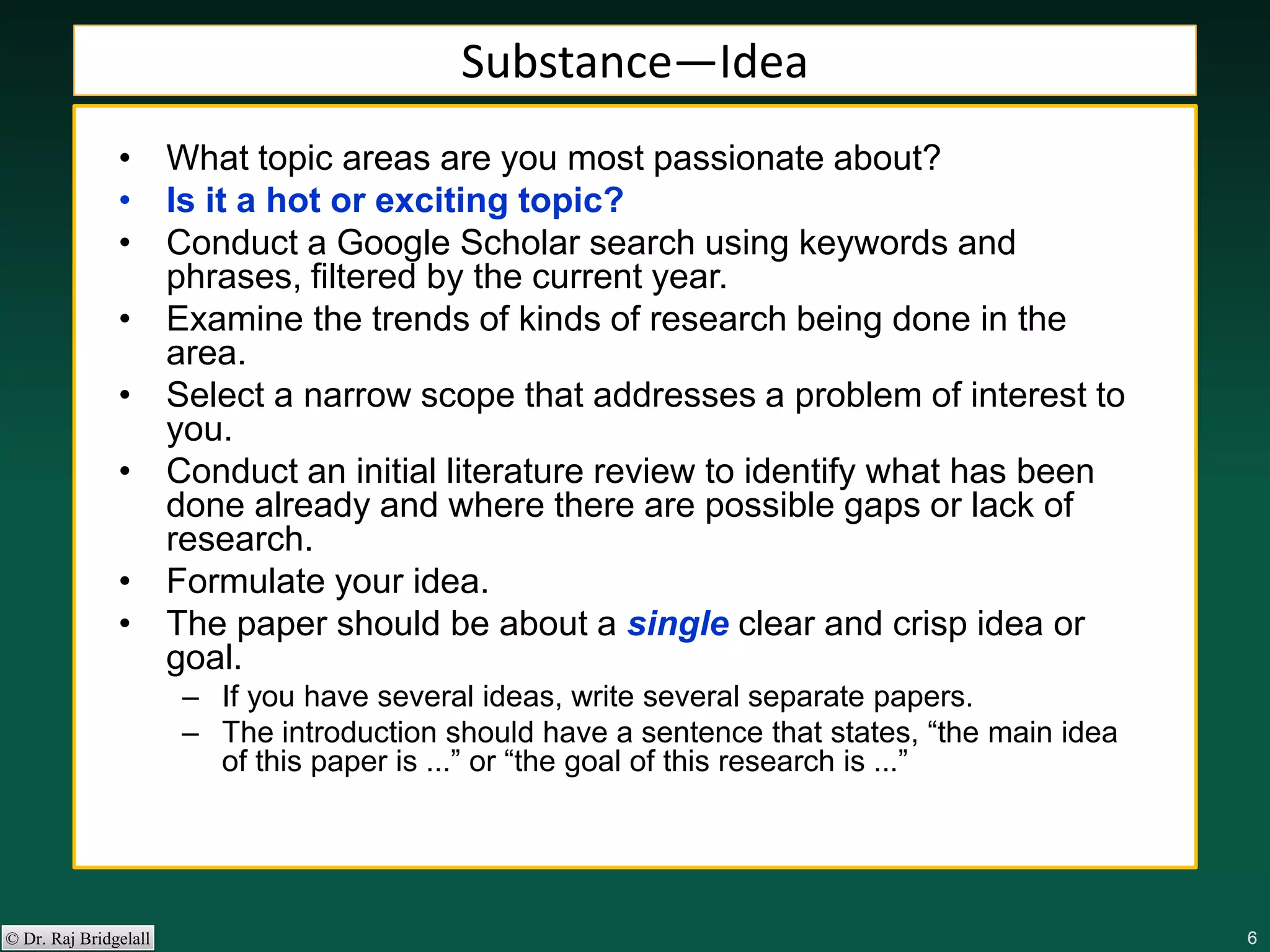 666666© Dr. Raj Bridgelall
Substance—Idea
• What topic areas are you most passionate about?
• Is it a hot or exciting topic?
• Conduct a Google Scholar search using keywords and
phrases, filtered by the current year.
• Examine the trends of kinds of research being done in the
area.
• Select a narrow scope that addresses a problem of interest to
you.
• Conduct an initial literature review to identify what has been
done already and where there are possible gaps or lack of
research.
• Formulate your idea.
• The paper should be about a single clear and crisp idea or
goal.
– If you have several ideas, write several separate papers.
– The introduction should have a sentence that states, “the main idea
of this paper is ...” or “the goal of this research is ...”
 
