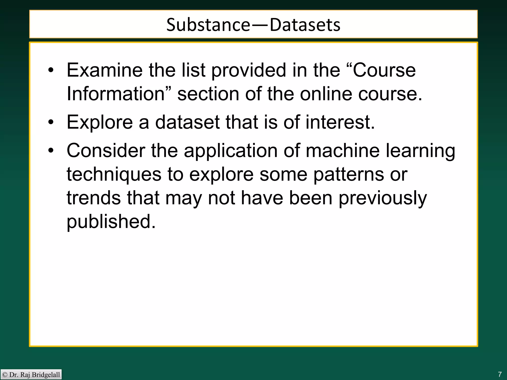 777777© Dr. Raj Bridgelall
Substance—Datasets
• Examine the list provided in the “Course
Information” section of the online course.
• Explore a dataset that is of interest.
• Consider the application of machine learning
techniques to explore some patterns or
trends that may not have been previously
published.
 