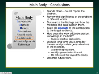 202020202020© Dr. Raj Bridgelall
Main Body
Introduction
Methods
Results
Discussions
Related Work
Conclusions
Acknowledgements
References
• Stands alone—do not repeat the
abstract.
• Review the significance of the problem
in different words.
• Summarize the findings and how the
methods and data support them.
• State the benefits of the contribution
to the target audience.
• How does the work advance present
knowledge in the field?
– Suggest practical applications.
• Discuss long-term value, broader
themes and possible generalizations
of the methods.
– Avoid bold speculations.
– Avoid judgements about impact.
– Do not extend this beyond the results.
• Describe future work.
Main Body—Conclusions
 