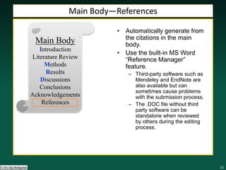 222222222222© Dr. Raj Bridgelall
Main Body
Introduction
Literature Review
Methods
Results
Discussions
Conclusions
Acknowledgements
References
• Automatically generate from
the citations in the main
body.
• Use the built-in MS Word
“Reference Manager”
feature.
– Third-party software such as
Mendeley and EndNote are
also available but can
sometimes cause problems
with the submission process.
– The .DOC file without third
party software can be
standalone when reviewed
by others during the editing
process.
Main Body—References
 