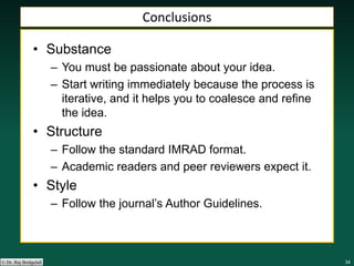 343434343434© Dr. Raj Bridgelall
Conclusions
• Substance
– You must be passionate about your idea.
– Start writing immediately because the process is
iterative, and it helps you to coalesce and refine
the idea.
• Structure
– Follow the standard IMRAD format.
– Academic readers and peer reviewers expect it.
• Style
– Follow the journal’s Author Guidelines.
 