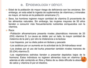 e. EPIDEMIOLOGÍA Y DÉFICIT.
 Edad de la población de mayor riesgo de deficiencia son los ancianos. Sin
embargo, en esta edad la ingesta de suplementos de vitaminas y minerales
es mayor, al menos en la población americana (1).
 Sexo, los hombres ingieren mayor cantidad de vitamina D proveniente de
los alimentos naturales. Sin embargo, las mujeres mayores de 50 años
tienden a consumir más frecuentemente nutrientes enriquecidos con la
vitamina.
 Raza:
Población afroamericana presenta niveles plasmáticos menores de 25
(OH) vitamina D. La causa es doble: por un lado, la mayor cantidad de
melanina de la piel y por otro la intolerancia a la lactosa
Los hispanos, por su dieta pobre en lácteos y pescado
Los asiáticos por un aumento en la actividad de la 24-hidroxilasa renal
Los árabes por el uso del burka presentan también niveles menores de
25 (OH) vitamina D.
Los vegetarianos estrictos tienden a presentar depósitos bajos de la
hormona. Estos individuos no ingieren alimentos ricos en vitamina D, y
además el alto contenido en fibra y fitatos de su dieta dificulta la absorción
de calcio y vitamina D por el intestino.
 