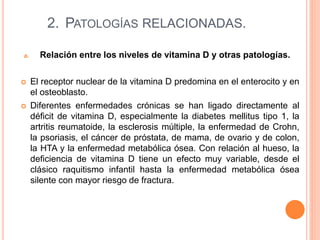 2. PATOLOGÍAS RELACIONADAS.
a. Relación entre los niveles de vitamina D y otras patologías.
 El receptor nuclear de la vitamina D predomina en el enterocito y en
el osteoblasto.
 Diferentes enfermedades crónicas se han ligado directamente al
déficit de vitamina D, especialmente la diabetes mellitus tipo 1, la
artritis reumatoide, la esclerosis múltiple, la enfermedad de Crohn,
la psoriasis, el cáncer de próstata, de mama, de ovario y de colon,
la HTA y la enfermedad metabólica ósea. Con relación al hueso, la
deficiencia de vitamina D tiene un efecto muy variable, desde el
clásico raquitismo infantil hasta la enfermedad metabólica ósea
silente con mayor riesgo de fractura.
 