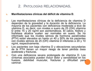 2. PATOLOGÍAS RELACIONADAS.
b. Manifestaciones clínicas del déficit de vitamina D.
 Las manifestaciones clínicas de la deficiencia de vitamina D
dependen de la gravedad y la duración de la deficiencia. La
mayoría de los pacientes con deficiencia moderada a leve de
vitamina D, es decir, con niveles e suero de 25 (OH) vitamina
D entre 15 y 20 ng/ml son asintomáticos. El calcio, fósforo y
fosfatasa alcalina suelen ser normales en suero. Se ha
informado que los niveles séricos de hormona paratiroidea
(PTH) están elevados en hasta un 40 y 50% de los pacientes
con niveles séricos de 25 (OH) vitamina D inferiores a 20 y 10
ng/ml, respectivamente.
 Los pacientes con baja vitamina D y elevaciones secundarias
de la PTH tienen un mayor riesgo de tener pérdida ósea
acelerada y fracturas.
 Con una deficiencia severa prolongada de vitamina D. Los
síntomas asociados pueden incluir dolor y sensibilidad en los
huesos, debilidad muscular, fracturas y dificultad para
caminar.
 