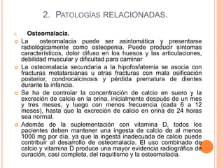 2. PATOLOGÍAS RELACIONADAS.
i. Osteomalacia.
 La osteomalacia puede ser asintomática y presentarse
radiológicamente como osteopenia. Puede producir síntomas
característicos, dolor difuso en los huesos y las articulaciones,
debilidad muscular y dificultad para caminar
 La osteomalacia secundaria a la hipofosfatemia se asocia con
fracturas metatarsianas u otras fracturas con mala osificación
posterior, condrocalcinosis y pérdida prematura de dientes
durante la infancia.
 Se ha de controlar la concentración de calcio en suero y la
excreción de calcio en la orina, inicialmente después de un mes
y tres meses, y luego con menos frecuencia (cada 6 a 12
meses), hasta que la excreción de calcio en orina de 24 horas
sea normal.
 Además de la suplementación con vitamina D, todos los
pacientes deben mantener una ingesta de calcio de al menos
1000 mg por día, ya que la ingesta inadecuada de calcio puede
contribuir al desarrollo de osteomalacia. El uso combinado de
calcio y vitamina D produce una mayor evidencia radiográfica de
curación, casi completa, del raquitismo y la osteomalacia.
 