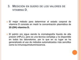 3. MEDICIÓN EN SUERO DE LOS VALORES DE
VITAMINA D.
 El mejor método para determinar el estado corporal de
vitamina D consiste en medir la concentración plasmática de
25 (OH) vitamina D.
 El patrón oro sigue siendo la cromatografía líquida de alta
presión (HPLC), pero es una técnica compleja y no disponible
en todos los laboratorios, por lo que en su lugar se ha
generalizado el uso de métodos automatizados más sencillos
como la inmunoquimioluminiscencia.
 