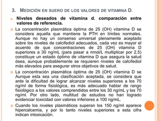 3. MEDICIÓN EN SUERO DE LOS VALORES DE VITAMINA D.
a. Niveles deseados de vitamina d. comparación entre
valores de referencia.
 La concentración plasmática óptima de 25 (OH) vitamina D se
considera aquella que mantiene la PTH en límites normales.
Aunque no hay un consenso universal plenamente aceptado
sobre los niveles de calcifediol adecuados, cada vez es mayor el
acuerdo de que concentraciones de 25 (OH) vitamina D
superiores a 30 ng/mL (para pasar a nmol/L multiplicar por 2,5)
constituye un estado óptimo de vitamina D que asegura la salud
ósea, aunque probablemente se requieren niveles de calcifediol
más elevados para asegurar otros objetivos de salud.
 La concentración plasmática óptima de 25 (OH) vitamina D se
Aunque esta sea una clasificación aceptada, se considera que
ante la dificultad de lograr alcanzar niveles superiores a los 70
ng/ml de forma fisiológica, es más adecuado hablar de rango
fisiológico a los valores comprendidos entre los 30 ng/mL y los 70
ng/ml. Por otro lado, multitud de estudios no han logrado
evidenciar toxicidad con valores inferiores a 100 ng/mL.
 Cuando los niveles plasmáticos superan los 150 ng/ml aparece
hipercalcemia, y por lo tanto niveles superiores a esta cifra
indican intoxicación.
 
