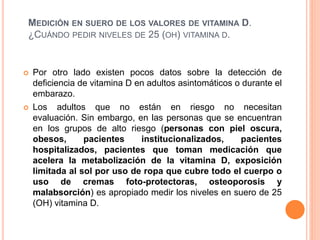 MEDICIÓN EN SUERO DE LOS VALORES DE VITAMINA D.
¿CUÁNDO PEDIR NIVELES DE 25 (OH) VITAMINA D.
 Por otro lado existen pocos datos sobre la detección de
deficiencia de vitamina D en adultos asintomáticos o durante el
embarazo.
 Los adultos que no están en riesgo no necesitan
evaluación. Sin embargo, en las personas que se encuentran
en los grupos de alto riesgo (personas con piel oscura,
obesos, pacientes institucionalizados, pacientes
hospitalizados, pacientes que toman medicación que
acelera la metabolización de la vitamina D, exposición
limitada al sol por uso de ropa que cubre todo el cuerpo o
uso de cremas foto-protectoras, osteoporosis y
malabsorción) es apropiado medir los niveles en suero de 25
(OH) vitamina D.
 