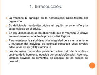 1. INTRODUCCIÓN.
 La vitamina D participa en la homeostasis calcio-fósforo del
organismo.
 Su deficiencia mantenida origina el raquitismo en el niño y la
osteomalacia en el adulto.
 En los últimos años se ha observado que la vitamina D influye
en un número importante de procesos fisiológicos
 Para mantener la salud ósea y la integridad del sistema inmune
y muscular del individuo es esencial conseguir unos niveles
adecuados de 25 (OH) vitamina D.
 Los depósitos corporales provienen sobre todo de la síntesis
cutánea de la hormona, inducida por la radiación solar. Además,
también proviene de alimentos, en especial de los aceites de
pescado.
 
