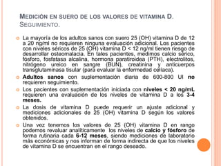 MEDICIÓN EN SUERO DE LOS VALORES DE VITAMINA D.
SEGUIMIENTO.
 La mayoría de los adultos sanos con suero 25 (OH) vitamina D de 12
a 20 ng/ml no requieren ninguna evaluación adicional. Los pacientes
con niveles séricos de 25 (OH) vitamina D < 12 ng/ml tienen riesgo de
desarrollar osteomalacia. En tales pacientes, medimos calcio sérico,
fósforo, fosfatasa alcalina, hormona paratiroidea (PTH), electrolitos,
nitrógeno ureico en sangre (BUN), creatinina y anticuerpos
transglutaminasa tisular (para evaluar la enfermedad celíaca).
 Adultos sanos con suplementación diaria de 600-800 UI no
requieren seguimiento.
 Los pacientes con suplementación iniciada con niveles < 20 ng/mL
requieren una evaluación de los niveles de vitamina D a los 3-4
meses.
 La dosis de vitamina D puede requerir un ajuste adicional y
mediciones adicionales de 25 (OH) vitamina D según los valores
obtenidos.
 Una vez tenemos los valores de 25 (OH) vitamina D en rango
podemos revaluar analíticamente los niveles de calcio y fósforo de
forma rutinaria cada 6-12 meses, siendo mediciones de laboratorio
más económicas y nos informan de forma indirecta de que los niveles
de vitamina D se encuentran en el rango deseado.
 