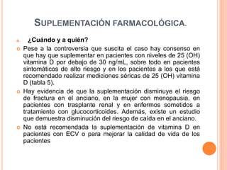 SUPLEMENTACIÓN FARMACOLÓGICA.
a. ¿Cuándo y a quién?
 Pese a la controversia que suscita el caso hay consenso en
que hay que suplementar en pacientes con niveles de 25 (OH)
vitamina D por debajo de 30 ng/mL, sobre todo en pacientes
sintomáticos de alto riesgo y en los pacientes a los que está
recomendado realizar mediciones séricas de 25 (OH) vitamina
D (tabla 5).
 Hay evidencia de que la suplementación disminuye el riesgo
de fractura en el anciano, en la mujer con menopausia, en
pacientes con trasplante renal y en enfermos sometidos a
tratamiento con glucocorticoides. Además, existe un estudio
que demuestra disminución del riesgo de caída en el anciano.
 No está recomendada la suplementación de vitamina D en
pacientes con ECV o para mejorar la calidad de vida de los
pacientes
 