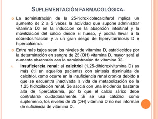 SUPLEMENTACIÓN FARMACOLÓGICA.
 La administración de la 25-hidroxicolecalciferol implica un
aumento de 2 a 5 veces la actividad que supone administrar
vitamina D3 en la inducción de la absorción intestinal y la
movilización del calcio desde el hueso, y podría llevar a la
sobredosificación y a un gran riesgo de hipervitaminosis D e
hipercalcemia.
 Entre más bajos sean los niveles de vitamina D, establecidos por
la determinación en sangre de 25 (OH) vitamina D, mayor será el
aumento observado con la administración de vitamina D3.
i. Insuficiencia renal: el calcitriol (1,25-dihidroxivitamina D) es
más útil en aquellos pacientes con síntesis disminuida de
calcitriol, como ocurre en la insuficiencia renal crónica debido a
que se encuentra inactivada la vida de metabolización de la
1,25 hidroxilación renal. Se asocia con una incidencia bastante
alta de hipercalcemia, por lo que el calcio sérico debe
controlarse cuidadosamente. Si se usa calcitriol como
suplemento, los niveles de 25 (OH) vitamina D no nos informan
de suficiencia de vitamina D.
 