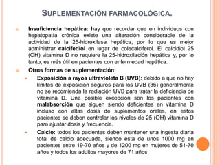 SUPLEMENTACIÓN FARMACOLÓGICA.
ii. Insuficiencia hepática: hay que recordar que en individuos con
hepatopatía crónica existe una alteración considerable de la
actividad de la 25-hidroxilasa hepática, por lo que es mejor
administrar calcifediol en lugar de colecalciferol. El calcidiol 25
(OH) vitamina D no requiere la 25-hidroxilación hepática y, por lo
tanto, es más útil en pacientes con enfermedad hepática.
iii. Otros formas de suplementación:
 Exposición a rayos ultravioleta B (UVB): debido a que no hay
límites de exposición seguros para los UVB (36) generalmente
no se recomienda la radiación UVB para tratar la deficiencia de
vitamina D. Una posible excepción son los pacientes con
malabsorción que siguen siendo deficientes en vitamina D
incluso con altas dosis de suplementos orales, en estos
pacientes se deben controlar los niveles de 25 (OH) vitamina D
para ajustar dosis y frecuencia.
 Calcio: todos los pacientes deben mantener una ingesta diaria
total de calcio adecuada, siendo esta de unos 1000 mg en
pacientes entre 19-70 años y de 1200 mg en mujeres de 51-70
años y todos los adultos mayores de 71 años.
 