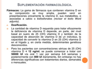 SUPLEMENTACIÓN FARMACOLÓGICA.
Fármacos: La gama de fármacos que contienen vitamina D en
su composición es muy amplia, pueden venir en
presentaciones únicamente la vitamina D, sus metabolitos, o
asociadas a calcio o bisfosfonatos (revisar el texto Word
adjunto).
d. Dosificación.
 La cantidad de vitamina D requerida para tratar eficazmente
la deficiencia de vitamina D depende, en parte, del nivel
basal en suero de 25 (OH) vitamina D y también de la
capacidad de absorción de vitamina D de un individuo, la
capacidad de convertir la vitamina D en 25 (OH) vitamina D
en el hígado y, en cierta medida, determinantes genéticos
desconocidos.
 Para los pacientes con concentraciones séricas de 25 (OH)
vitamina D < 12 ng/ml, se puede comenzar a tratar con
50000 UI vía oral 1 vez por semana 6-8 semanas y
posteriormente con 800 UI diariamente. Sin embargo no hay
diferencias significativas con tratamientos diarios, semanales
o mensuales.
 