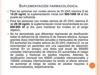 SUPLEMENTACIÓN FARMACOLÓGICA.
 Para las personas con niveles séricos de 25 (OH) vitamina D de
12-20 ng/ml, la suplementación inicial con 800-1000 UI al día
puede ser suficiente.
 Para las personas con niveles séricos de 25 (OH) vitamina D
de 20-30 ng/ml, la suplementación inicial recomendada es con
600-800 UI al día, para mantener los niveles en el rango
objetivo.
 Se ha demostrado que diferentes regímenes de dosificación
tratan la deficiencia de vitamina D de manera efectiva. Aunque
grandes dosis intermitentes (anuales o mensuales) de vitamina
D3 aumentan los niveles séricos de 25 (OH) vitamina D, no se
recomiendan en pacientes con una capacidad de absorción
normal. En un ensayo, una dosis oral anual de 500000
unidades internacionales de vitamina D3 aumentaba el riesgo
de caídas y fracturas en adultos mayores. Además, la
dosificación mensual con 60000 unidades internacionales y
100000 unidades internacionales ha tenido el efecto adverso
de aumentar el riesgo de caídas en adultos mayores e
institucionalizados, respetivamente.
 
