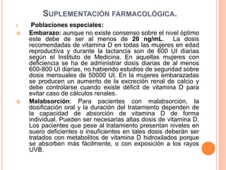 SUPLEMENTACIÓN FARMACOLÓGICA.
i. Poblaciones especiales:
 Embarazo: aunque no existe consenso sobre el nivel óptimo
este debe de ser al menos de 20 ng/mL. La dosis
recomendadas de vitamina D en todas las mujeres en edad
reproductiva y durante la lactancia son de 600 UI diarias
según el Instituto de Medicina. En aquellas mujeres con
deficiencia se ha de administrar dosis diarias de al menos
600-800 UI diarias, no habiendo estudios de seguridad sobre
dosis mensuales de 50000 UI. En la mujeres embarazadas
se producen un aumento de la excreción renal de calcio y
debe controlarse cuando existe déficit de vitamina D para
evitar caso de cálculos renales.
 Malabsorción: Para pacientes con malabsorción, la
dosificación oral y la duración del tratamiento dependen de
la capacidad de absorción de vitamina D de forma
individual. Pueden ser necesarias altas dosis de vitamina D.
Los pacientes que pese al tratamiento presentan niveles en
suero deficientes o insuficientes en tales dosis deberán ser
tratados con metabolitos de vitamina D hidroxilados porque
se absorben más fácilmente, o con exposición a los rayos
UVB.
 