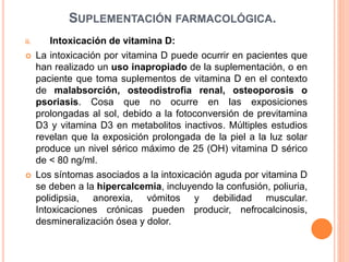 SUPLEMENTACIÓN FARMACOLÓGICA.
ii. Intoxicación de vitamina D:
 La intoxicación por vitamina D puede ocurrir en pacientes que
han realizado un uso inapropiado de la suplementación, o en
paciente que toma suplementos de vitamina D en el contexto
de malabsorción, osteodistrofia renal, osteoporosis o
psoriasis. Cosa que no ocurre en las exposiciones
prolongadas al sol, debido a la fotoconversión de previtamina
D3 y vitamina D3 en metabolitos inactivos. Múltiples estudios
revelan que la exposición prolongada de la piel a la luz solar
produce un nivel sérico máximo de 25 (OH) vitamina D sérico
de < 80 ng/ml.
 Los síntomas asociados a la intoxicación aguda por vitamina D
se deben a la hipercalcemia, incluyendo la confusión, poliuria,
polidipsia, anorexia, vómitos y debilidad muscular.
Intoxicaciones crónicas pueden producir, nefrocalcinosis,
desmineralización ósea y dolor.
 