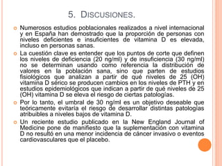 5. DISCUSIONES.
 Numerosos estudios poblacionales realizados a nivel internacional
y en España han demostrado que la proporción de personas con
niveles deficientes e insuficientes de vitamina D es elevada,
incluso en personas sanas.
 La cuestión clave es entender que los puntos de corte que definen
los niveles de deficiencia (20 ng/ml) y de insuficiencia (30 ng/ml)
no se determinan usando como referencia la distribución de
valores en la población sana, sino que parten de estudios
fisiológicos que analizan a partir de qué niveles de 25 (OH)
vitamina D sérico se producen cambios en los niveles de PTH y en
estudios epidemiológicos que indican a partir de qué niveles de 25
(OH) vitamina D se eleva el riesgo de ciertas patologías.
 Por lo tanto, el umbral de 30 ng/ml es un objetivo deseable que
teóricamente evitaría el riesgo de desarrollar distintas patologías
atribuibles a niveles bajos de vitamina D.
 Un reciente estudio publicado en la New England Journal of
Medicine pone de manifiesto que la suplementación con vitamina
D no resultó en una menor incidencia de cáncer invasivo o eventos
cardiovasculares que el placebo.
 