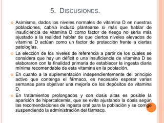 5. DISCUSIONES.
 Asimismo, dados los niveles normales de vitamina D en nuestras
poblaciones, cabría incluso plantearse si más que hablar de
insuficiencia de vitamina D como factor de riesgo no sería más
ajustado a la realidad hablar de que ciertos niveles elevados de
vitamina D actúan como un factor de protección frente a ciertas
patologías.
 La elección de los niveles de referencia a partir de los cuales se
considera que hay un déficit o una insuficiencia de vitamina D se
elaboraron con la finalidad primaria de establecer la ingesta diaria
mínima recomendable de esta vitamina en la población.
 En cuanto a la suplementación independientemente del principio
activo que contenga el fármaco, es necesario esperar varias
semanas para objetivar una mejoría de los depósitos de vitamina
D.
 En tratamientos prolongados y con dosis altas es posible la
aparición de hipercalcemia, que se evita ajustando la dosis según
las recomendaciones de ingesta oral para la población y se corrige
suspendiendo la administración del fármaco.
 