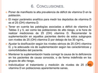 6. CONCLUSIONES.
 Poner de manifiesto la alta prevalencia de déficit de vitamina D en la
población.
 El mejor parámetro analítico para medir los depósitos de vitamina D
es el 25 (OH) vitamina D.
 Tener en cuenta las patologías asociadas a déficit de vitamina D
Tablas 3 y 5, así como las poblaciones de alto riesgo, a la hora de
realizar mediciones de 25 (OH) vitamina D. Recomendar la
suplementación en aquellos pacientes dentro de estos subgrupos
con niveles de 25 (OH) vitamina D por debajo de los 30 ng/mL.
 Ajustar la dosificación según los niveles séricos de 25 (OH) vitamina
D, y la adecuada vía de suplementación según las características y
comorbilidades del paciente.
 Mantener la suplementación hasta corregir la causa de la deficiencia
en los pacientes de causa conocida, o de forma indefinida en los
grupos de alto riesgo.
 Individualizar el tratamiento y medición de niveles de 25 (OH)
vitamina D en poblaciones aparentemente sanas.
 