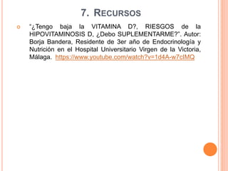 7. RECURSOS
 “¿Tengo baja la VITAMINA D?, RIESGOS de la
HIPOVITAMINOSIS D, ¿Debo SUPLEMENTARME?”. Autor:
Borja Bandera, Residente de 3er año de Endocrinología y
Nutrición en el Hospital Universitario Virgen de la Victoria,
Málaga. https://www.youtube.com/watch?v=1d4A-w7cIMQ
 