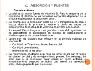 c. ABSORCIÓN Y FUENTES
i. Síntesis cutánea.
 La piel es la mayor fuente de vitamina D. Para la mayoría de la
población el 90-95% de los depósitos corporales dependen de la
síntesis cutánea por la exposición solar .
 Se estima que la exposición solar de 5-15 minutos/día en cara y
brazos durante la primavera, verano y otoño es capaz de
mantener los depósitos de la vitamina en niveles adecuados.
 La exposición prolongada o en grandes zonas del organismo no
ha demostrado la producción en exceso de colecalciferol a
niveles capaces de causar intoxicación.
 Varios son los factores que influyen en la síntesis cutánea de
vitamina D:
 Cantidad de 7-dehidrocolesterol en su piel.
 Cantidad de melanina.
 Intensidad de la luz solar
 Se recomienda prudencia a la hora de tomar el sol por el riesgo
de cáncer de piel y de envejecimiento precoz. Sin embargo, se
sabe que si la exposición solar causa un ligero eritema, e
inmediatamente después se aplica una crema de protección
solar, el riesgo para la piel es mínimo.
 