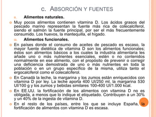 c. ABSORCIÓN Y FUENTES
ii. Alimentos naturales.
 Muy pocos alimentos contienen vitamina D. Los ácidos grasos del
pescado marino representan la fuente más rica de colecalciferol,
siendo el salmón la fuente principal, por ser el más frecuentemente
consumido. Los huevos, la mantequilla, el hígado.
iii. Alimentos funcionales.
 En países donde el consumo de aceites de pescado es escaso, la
mayor fuente dietética de vitamina D son los alimentos funcionales;
éstos son alimentos básicos a los cuales la industria alimentaria les
añade uno o más nutrientes esenciales, estén o no contenidos
normalmente en ese alimento, con el propósito de prevenir o corregir
una deficiencia demostrada de uno o más nutrientes en toda la
población o en un grupo específico de la misma, utiliza tanto el
ergocalciferol como el colecalciferol.
 En Canadá la leche, la margarina y los zumos están enriquecidos con
vitamina D por ley. La leche aporta 400 UI/250 ml, la margarina 530
UI/100 g y los zumos y bebidas similares 100-400 UI/1.000 kcal.
 En EE.UU. la fortificación de los alimentos con vitamina D no es
obligada, a menos que lo indique el etiquetado. Contribuyen a un 30%
y un 40% de la ingesta de vitamina D.
 En el resto de los países, entre los que se incluye España, la
fortificación de alimentos con vitamina D es escasa.
 
