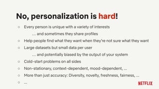 ○ Every person is unique with a variety of interests
… and sometimes they share profiles
○ Help people find what they want when they’re not sure what they want
○ Large datasets but small data per user
… and potentially biased by the output of your system
○ Cold-start problems on all sides
○ Non-stationary, context-dependent, mood-dependent, ...
○ More than just accuracy: Diversity, novelty, freshness, fairness, ...
○ ...
No, personalization is hard!
 
