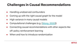 Challenges in Causal Recommendations
● Handling unobserved confounders
● Coming up with the right causal graph for the model
● High variance in many causal models
● Computational challenges (e.g. [Wong, 2020])
● Connecting causal recommendations with other aspects like
off-policy reinforcement learning
● When and how to introduce randomization
 