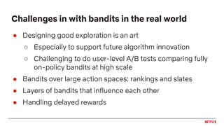 ● Designing good exploration is an art
○ Especially to support future algorithm innovation
○ Challenging to do user-level A/B tests comparing fully
on-policy bandits at high scale
● Bandits over large action spaces: rankings and slates
● Layers of bandits that influence each other
● Handling delayed rewards
Challenges in with bandits in the real world
 