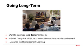 Going Long-Term
● Want to maximize long-term member joy
● Involves many user visits, recommendation actions and delayed reward
● … sounds like Reinforcement Learning
 