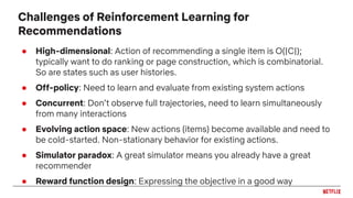● High-dimensional: Action of recommending a single item is O(|C|);
typically want to do ranking or page construction, which is combinatorial.
So are states such as user histories.
● Off-policy: Need to learn and evaluate from existing system actions
● Concurrent: Don’t observe full trajectories, need to learn simultaneously
from many interactions
● Evolving action space: New actions (items) become available and need to
be cold-started. Non-stationary behavior for existing actions.
● Simulator paradox: A great simulator means you already have a great
recommender
● Reward function design: Expressing the objective in a good way
Challenges of Reinforcement Learning for
Recommendations
 
