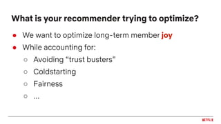 ● We want to optimize long-term member joy
● While accounting for:
○ Avoiding “trust busters”
○ Coldstarting
○ Fairness
○ ...
What is your recommender trying to optimize?
 