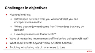 ● Nuanced metrics:
○ Differences between what you want and what you can
encapsulate in a metric
○ Where does enjoyment come from? How does that vary by
person?
○ How do you measure that at scale?
● Ways of measuring improvements offline before going to A/B test?
● What about effects beyond typical A/B time horizon?
● Avoiding introducing lots of parameters to tune
Challenges in objectives
 