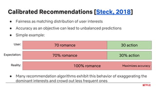 Calibrated Recommendations [Steck, 2018]
● Fairness as matching distribution of user interests
● Accuracy as an objective can lead to unbalanced predictions
● Simple example:
● Many recommendation algorithms exhibit this behavior of exaggerating the
dominant interests and crowd out less frequent ones
30 action70 romance
30% action70% romance
User:
Expectation:
100% romanceReality: Maximizes accuracy
 