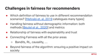 ● Which definition of fairness to use in different recommendation
scenarios? [Mehrabi et. al, 2019 catalogues many types]
● Handling fairness without demographic information: both
methods [Beutel et al., 2020] and metrics
● Relationship of fairness with explainability and trust
● Connecting Fairness with all the prior areas
○ Bandits, RL, causality, …
● Beyond fairness of the algorithm: ensuring a positive impact on
society
Challenges in fairness for recommenders
 