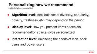 Personalizing how we recommend
(not just what we recommend…)
● Algorithm level: Ideal balance of diversity, popularity,
novelty, freshness, etc. may depend on the person
● Display level: How you present items or explain
recommendations can also be personalized
● Interaction level: Balancing the needs of lean-back
users and power users
 