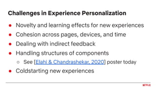 ● Novelty and learning effects for new experiences
● Cohesion across pages, devices, and time
● Dealing with indirect feedback
● Handling structures of components
○ See [Elahi & Chandrashekar, 2020] poster today
● Coldstarting new experiences
Challenges in Experience Personalization
 