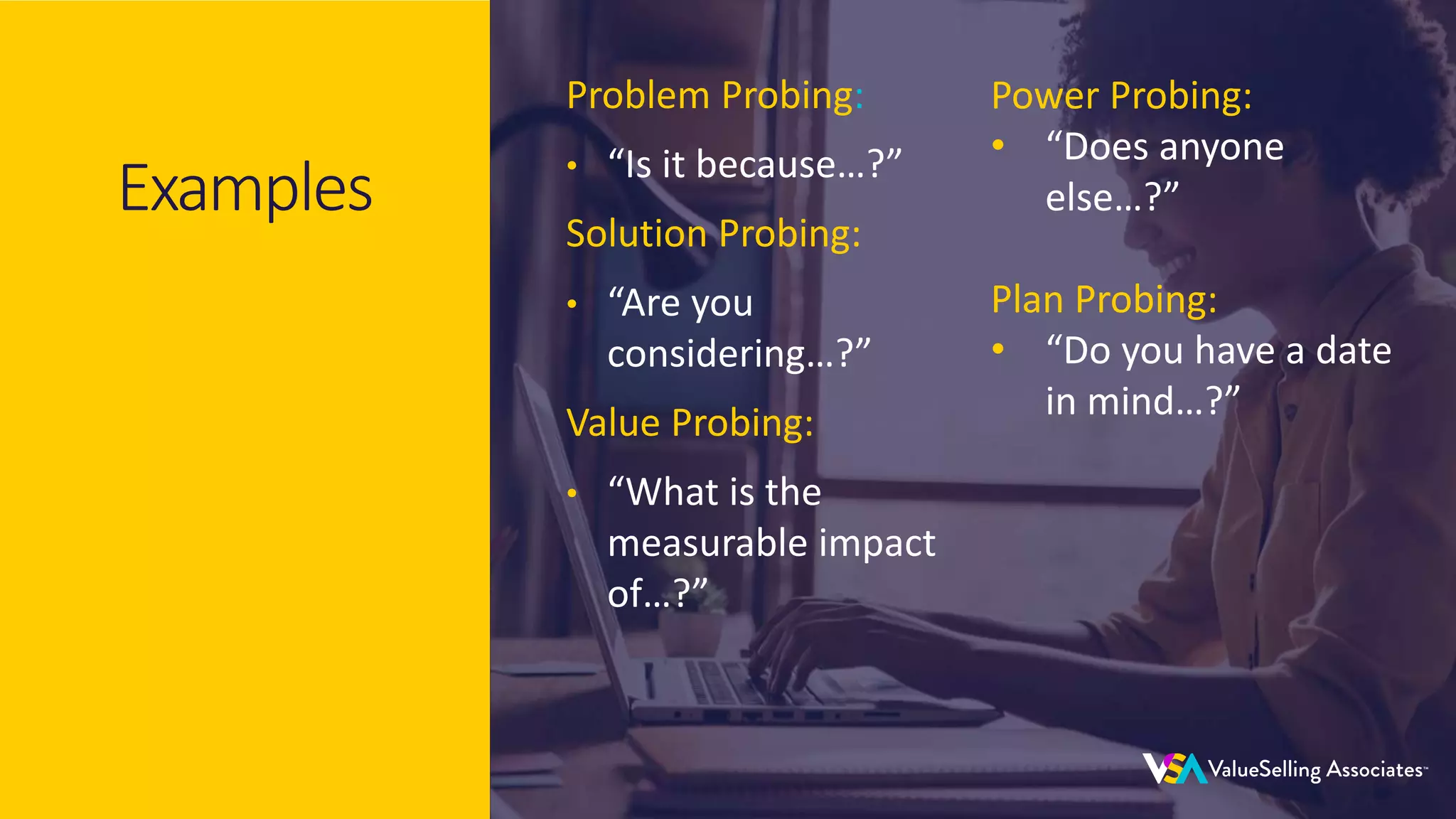 © 2020 ValueSelling Associates, Inc. | Creator of the ValueSelling Framework®
© 2020 ValueSelling Associates, Inc. | Creator of the ValueSelling Framework®
Examples
Problem Probing:
• “Is it because…?”
Solution Probing:
• “Are you
considering…?”
Value Probing:
• “What is the
measurable impact
of…?”
Power Probing:
• “Does anyone
else…?”
Plan Probing:
• “Do you have a date
in mind…?”
 