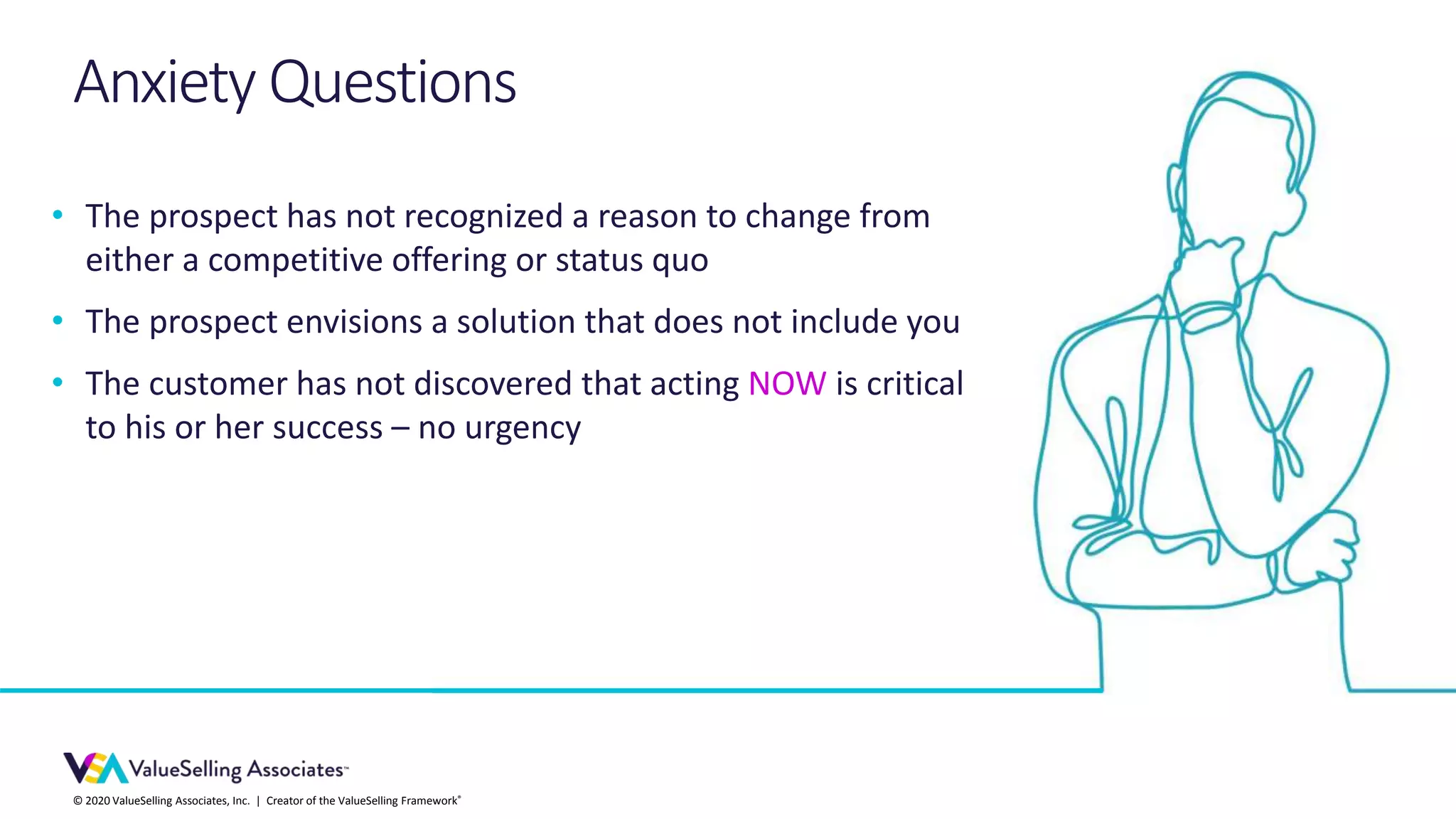 © 2020 ValueSelling Associates, Inc. | Creator of the ValueSelling Framework®
• The prospect has not recognized a reason to change from
either a competitive offering or status quo
• The prospect envisions a solution that does not include you
• The customer has not discovered that acting NOW is critical
to his or her success – no urgency
Anxiety Questions
 