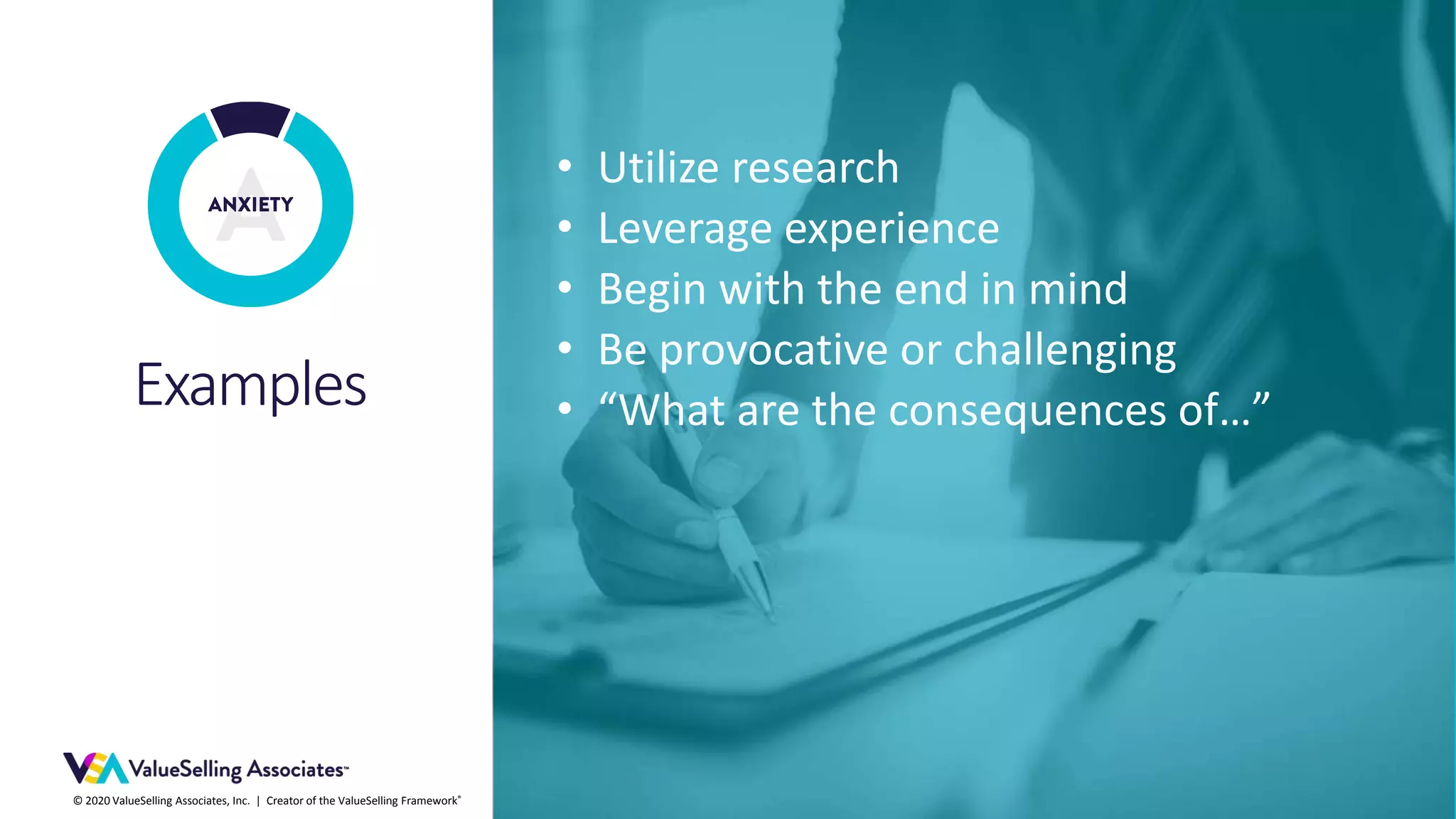 © 2020 ValueSelling Associates, Inc. | Creator of the ValueSelling Framework®
Examples
• Utilize research
• Leverage experience
• Begin with the end in mind
• Be provocative or challenging
• “What are the consequences of…”
 